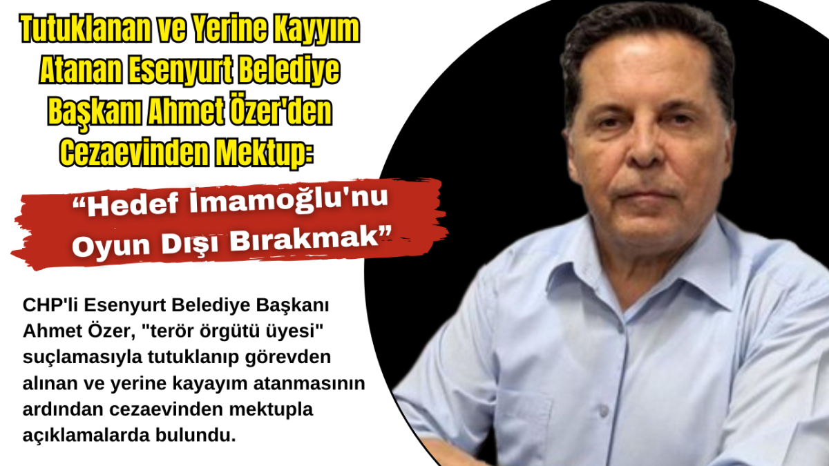 Tutuklanan ve Yerine Kayyım Atanan Esenyurt Belediye Başkanı Ahmet Özer'den Cezaevinden Mektup: “Hedef İmamoğlu'nu Oyun Dışı Bırakmak”